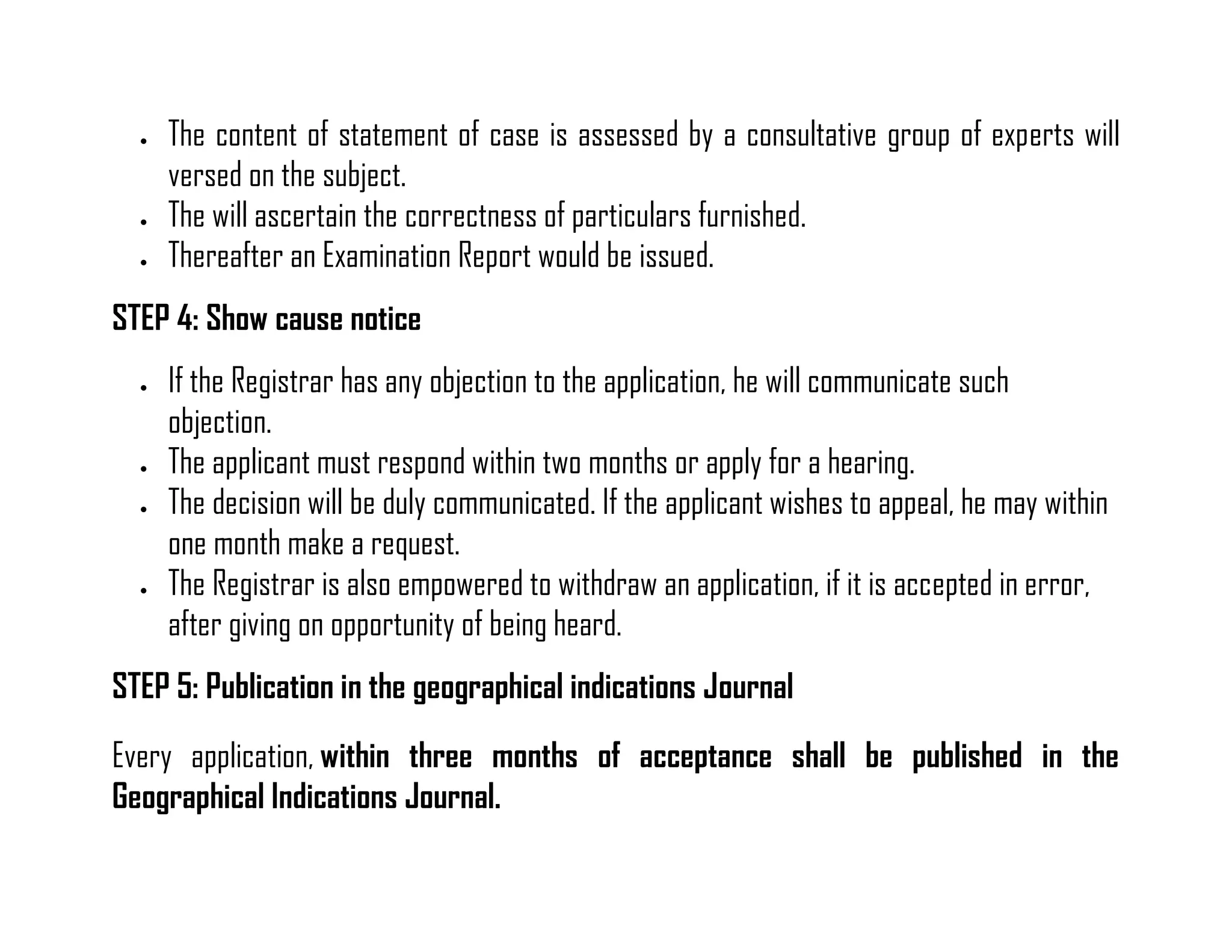  The content of statement of case is assessed by a consultative group of experts will versed on the subject. 
 The will ascertain the correctness of particulars furnished. 
 Thereafter an Examination Report would be issued. 
STEP 4: Show cause notice 
 If the Registrar has any objection to the application, he will communicate such objection. 
 The applicant must respond within two months or apply for a hearing. 
 The decision will be duly communicated. If the applicant wishes to appeal, he may within one month make a request. 
 The Registrar is also empowered to withdraw an application, if it is accepted in error, after giving on opportunity of being heard. 
STEP 5: Publication in the geographical indications Journal 
Every application, within three months of acceptance shall be published in the Geographical Indications Journal.  