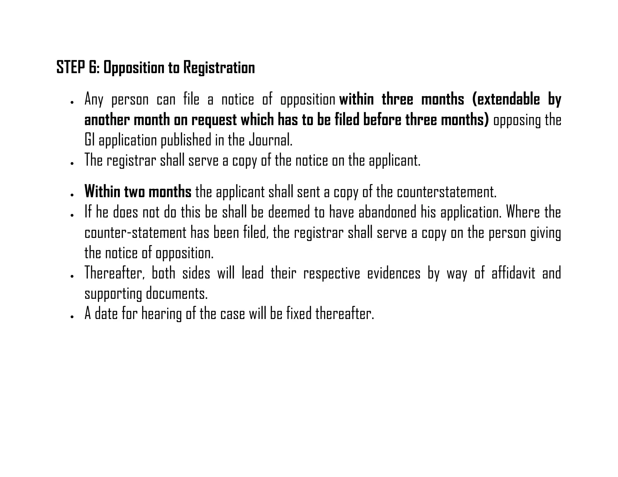 STEP 6: Opposition to Registration 
 Any person can file a notice of opposition within three months (extendable by another month on request which has to be filed before three months) opposing the GI application published in the Journal. 
 The registrar shall serve a copy of the notice on the applicant. 
 Within two months the applicant shall sent a copy of the counterstatement. 
 If he does not do this be shall be deemed to have abandoned his application. Where the counter-statement has been filed, the registrar shall serve a copy on the person giving the notice of opposition. 
 Thereafter, both sides will lead their respective evidences by way of affidavit and supporting documents. 
 A date for hearing of the case will be fixed thereafter. 
 