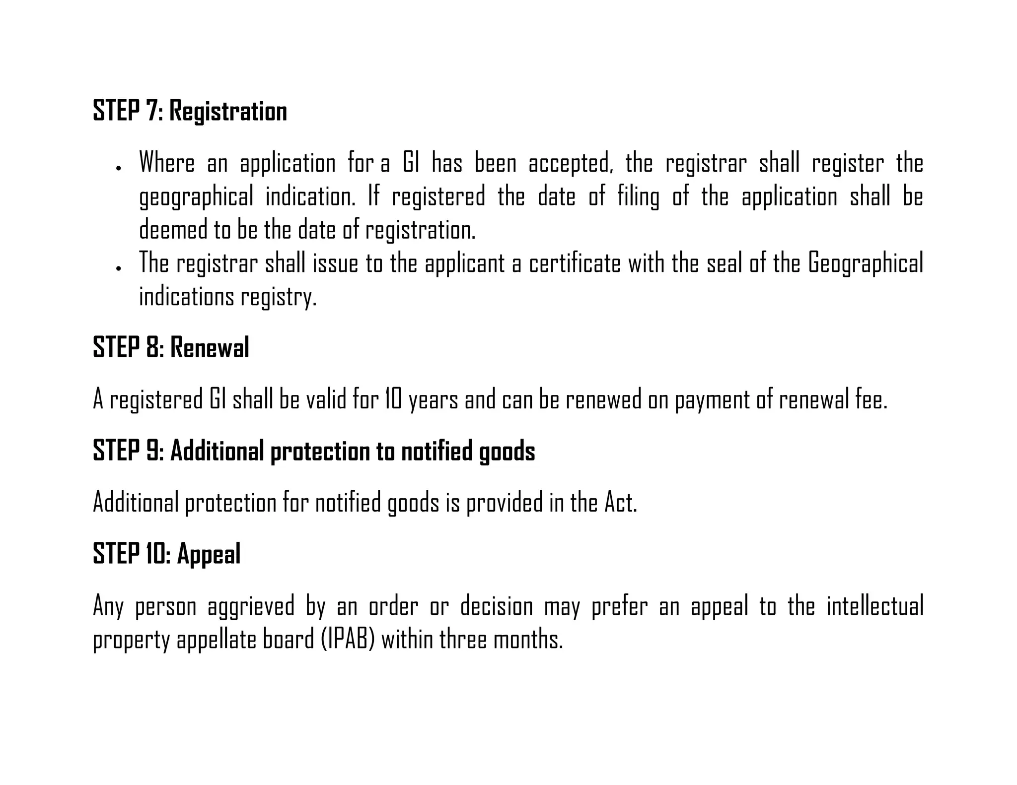 STEP 7: Registration 
 Where an application for a GI has been accepted, the registrar shall register the geographical indication. If registered the date of filing of the application shall be deemed to be the date of registration. 
 The registrar shall issue to the applicant a certificate with the seal of the Geographical indications registry. 
STEP 8: Renewal 
A registered GI shall be valid for 10 years and can be renewed on payment of renewal fee. 
STEP 9: Additional protection to notified goods 
Additional protection for notified goods is provided in the Act. 
STEP 10: Appeal 
Any person aggrieved by an order or decision may prefer an appeal to the intellectual property appellate board (IPAB) within three months.  