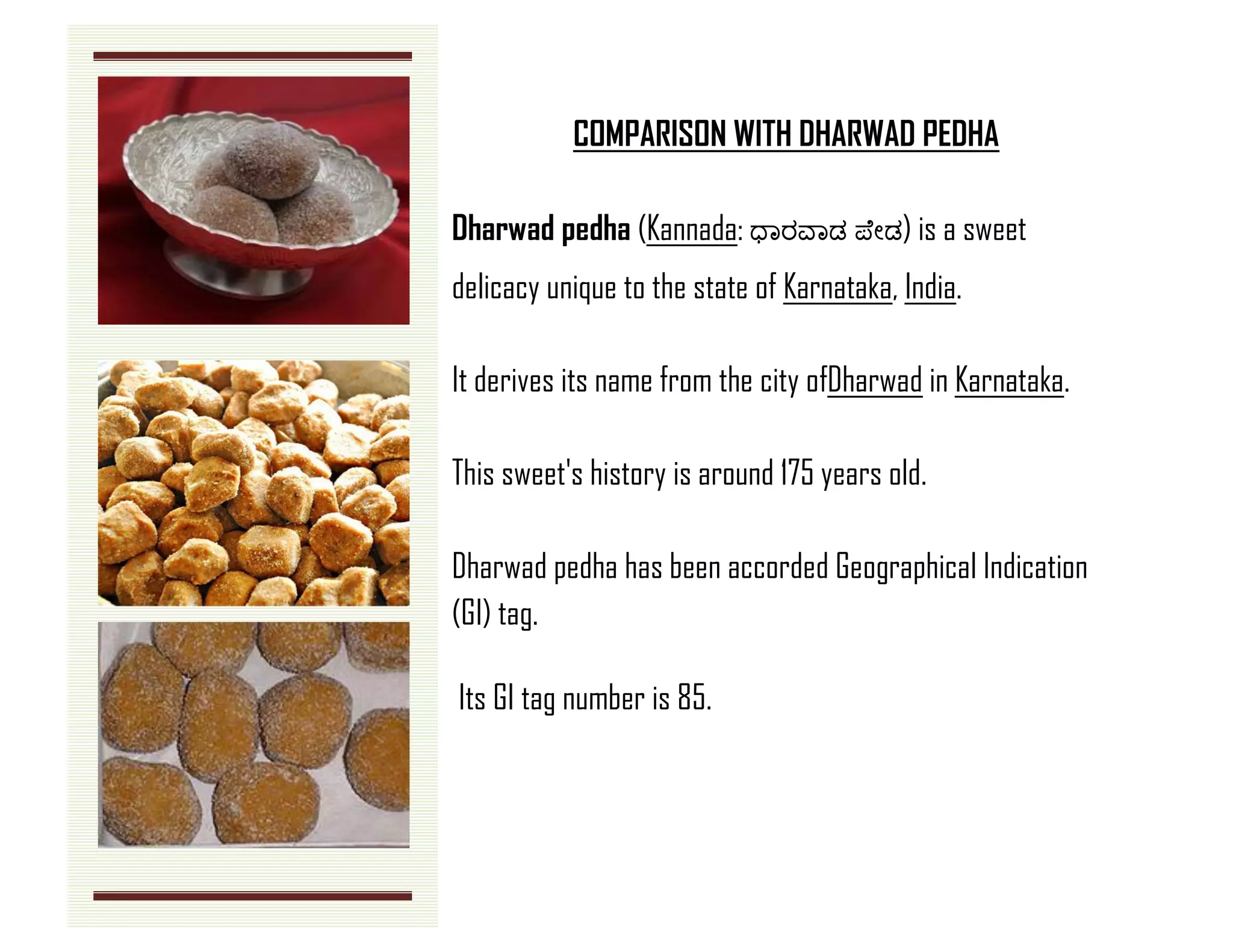 COMPARISON WITH DHARWAD PEDHA 
Dharwad pedha (Kannada: ಧಾರವಾಡ ಪ ೇಡ) is a sweet delicacy unique to the state of Karnataka, India. 
It derives its name from the city ofDharwad in Karnataka. 
This sweet's history is around 175 years old. Dharwad pedha has been accorded Geographical Indication (GI) tag. 
Its GI tag number is 85. 
 