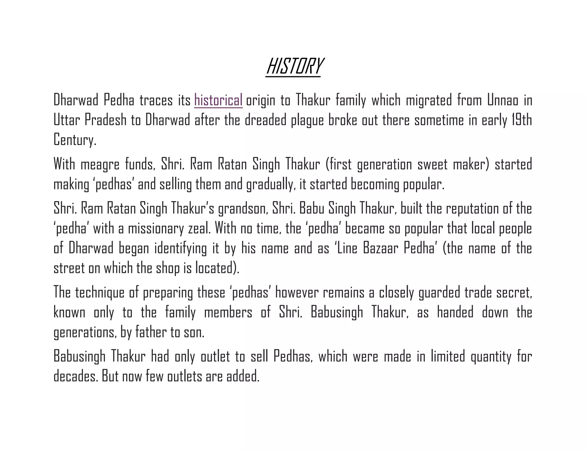 HISTORY Dharwad Pedha traces its historical origin to Thakur family which migrated from Unnao in Uttar Pradesh to Dharwad after the dreaded plague broke out there sometime in early 19th Century. With meagre funds, Shri. Ram Ratan Singh Thakur (first generation sweet maker) started making ‘pedhas’ and selling them and gradually, it started becoming popular. Shri. Ram Ratan Singh Thakur’s grandson, Shri. Babu Singh Thakur, built the reputation of the ‘pedha’ with a missionary zeal. With no time, the ‘pedha’ became so popular that local people of Dharwad began identifying it by his name and as ‘Line Bazaar Pedha’ (the name of the street on which the shop is located). The technique of preparing these ‘pedhas’ however remains a closely guarded trade secret, known only to the family members of Shri. Babusingh Thakur, as handed down the generations, by father to son. Babusingh Thakur had only outlet to sell Pedhas, which were made in limited quantity for decades. But now few outlets are added.  