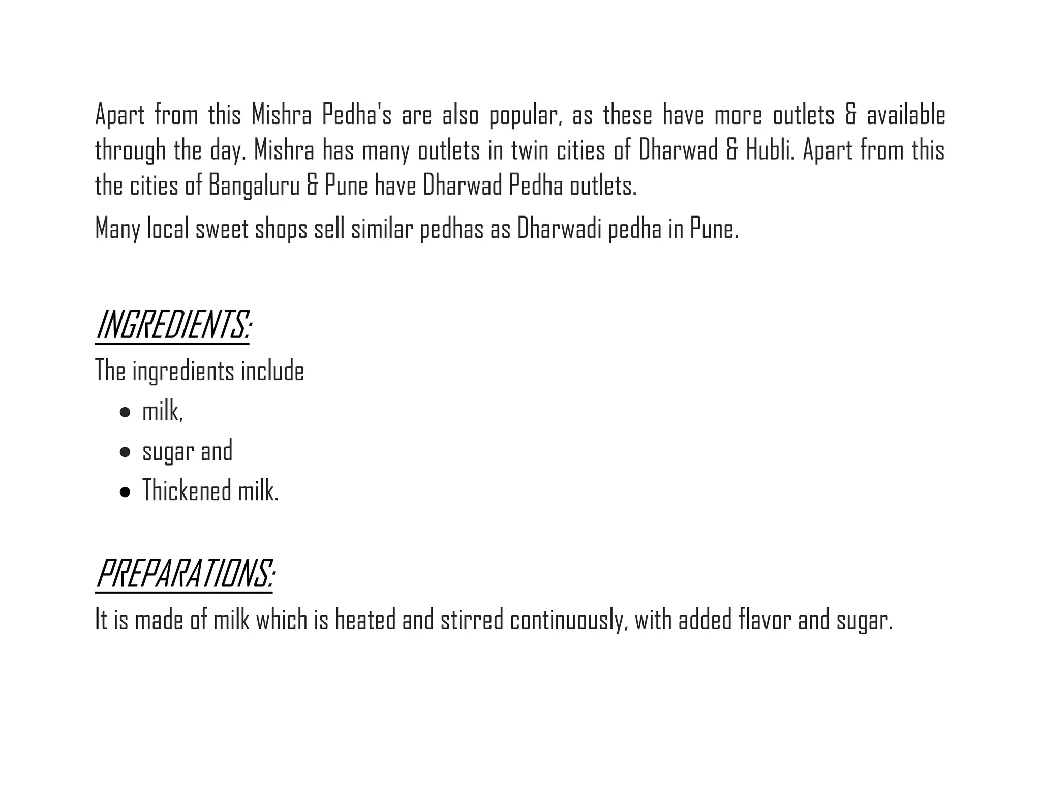Apart from this Mishra Pedha's are also popular, as these have more outlets & available through the day. Mishra has many outlets in twin cities of Dharwad & Hubli. Apart from this the cities of Bangaluru & Pune have Dharwad Pedha outlets. Many local sweet shops sell similar pedhas as Dharwadi pedha in Pune. 
INGREDIENTS: The ingredients include  milk,  sugar and  Thickened milk. 
PREPARATIONS: It is made of milk which is heated and stirred continuously, with added flavor and sugar. 
 