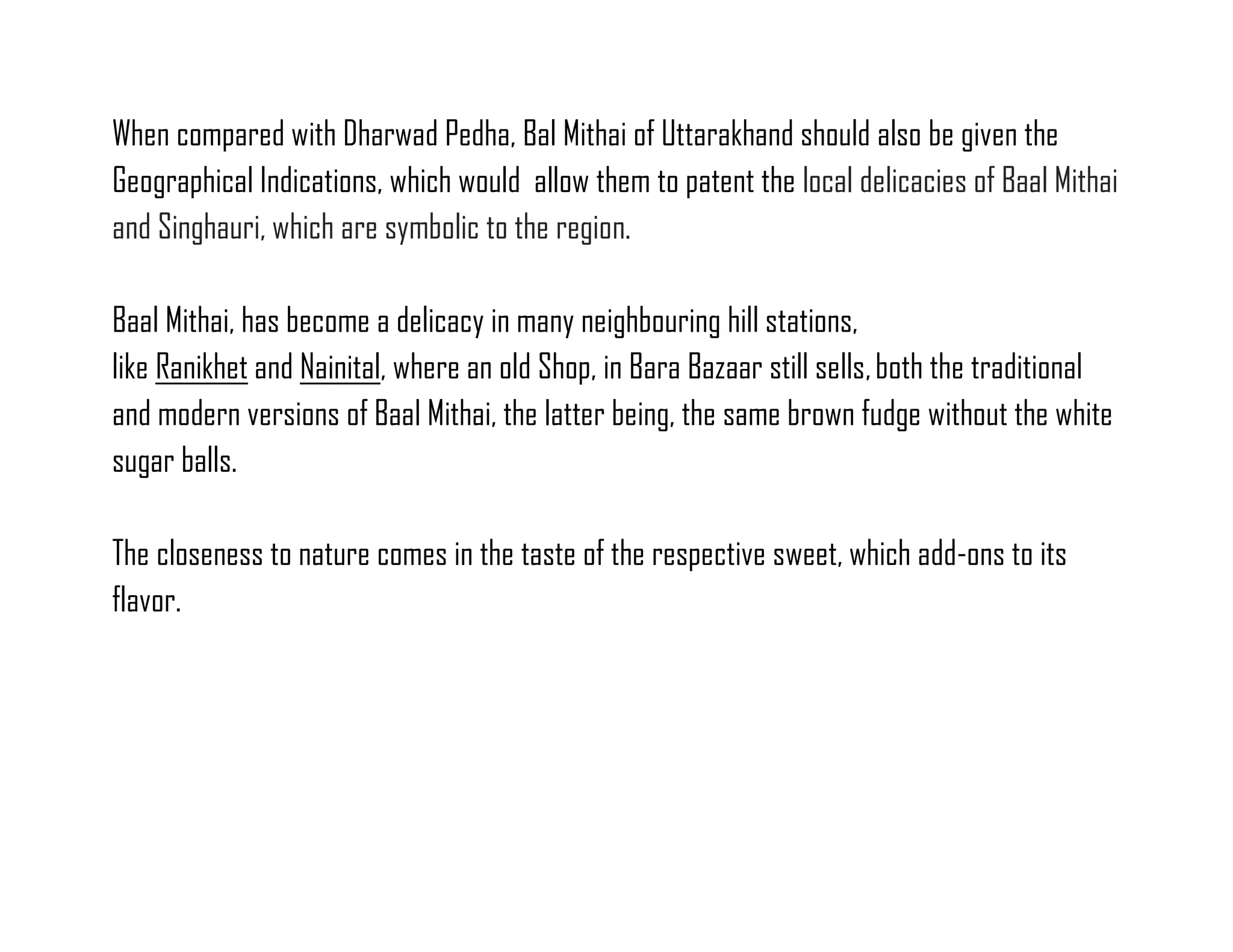 When compared with Dharwad Pedha, Bal Mithai of Uttarakhand should also be given the Geographical Indications, which would allow them to patent the local delicacies of Baal Mithai and Singhauri, which are symbolic to the region. 
Baal Mithai, has become a delicacy in many neighbouring hill stations, like Ranikhet and Nainital, where an old Shop, in Bara Bazaar still sells, both the traditional and modern versions of Baal Mithai, the latter being, the same brown fudge without the white sugar balls. 
The closeness to nature comes in the taste of the respective sweet, which add-ons to its flavor. 
 