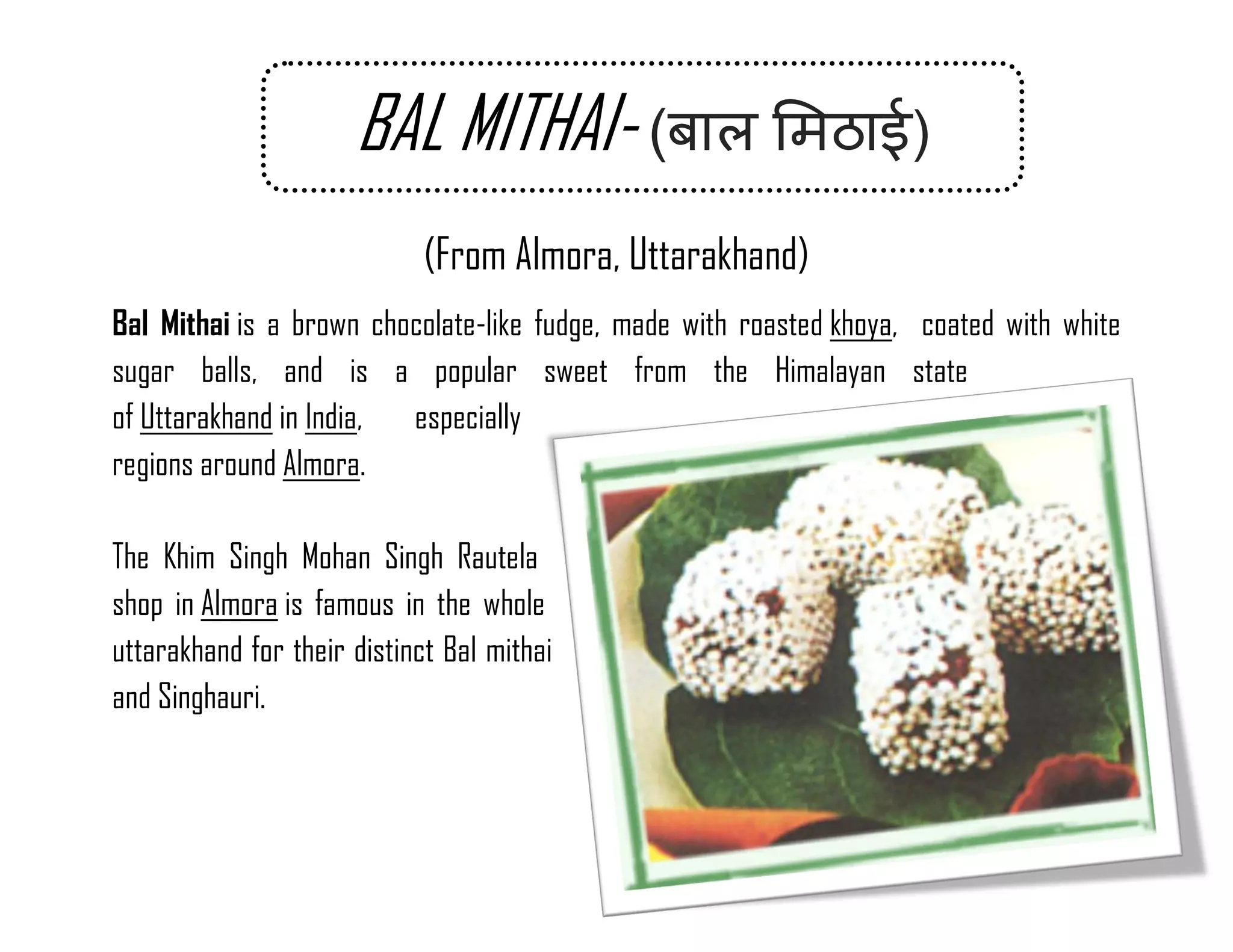 (From Almora, Uttarakhand) Bal Mithai is a brown chocolate-like fudge, made with roasted khoya, coated with white sugar balls, and is a popular sweet from the Himalayan state of Uttarakhand in India, especially regions around Almora. 
The Khim Singh Mohan Singh Rautela shop in Almora is famous in the whole uttarakhand for their distinct Bal mithai and Singhauri. 
BAL MITHAI- ( ) 
 