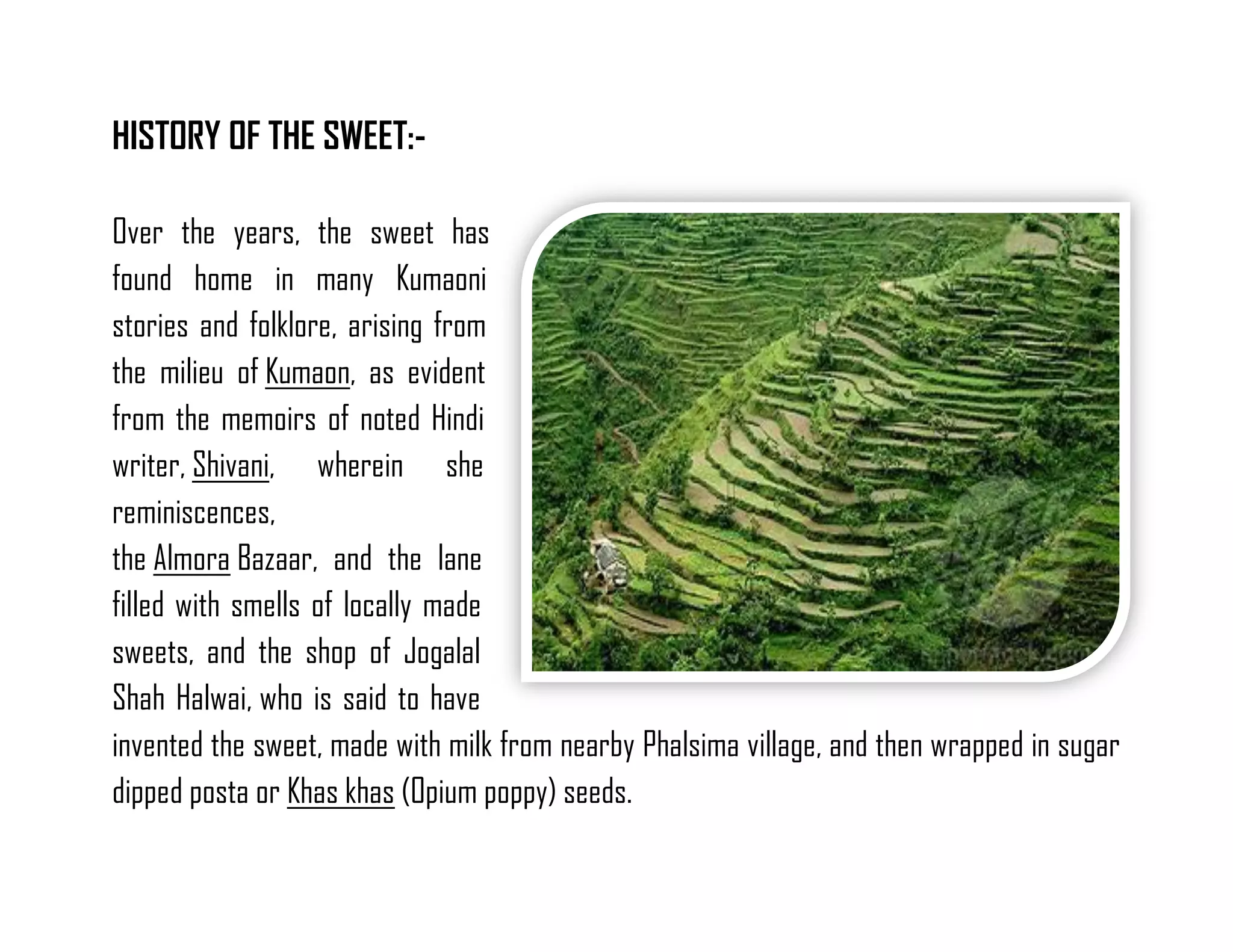 HISTORY OF THE SWEET:- 
Over the years, the sweet has found home in many Kumaoni stories and folklore, arising from the milieu of Kumaon, as evident from the memoirs of noted Hindi writer, Shivani, wherein she reminiscences, the Almora Bazaar, and the lane filled with smells of locally made sweets, and the shop of Jogalal Shah Halwai, who is said to have invented the sweet, made with milk from nearby Phalsima village, and then wrapped in sugar dipped posta or Khas khas (Opium poppy) seeds.  