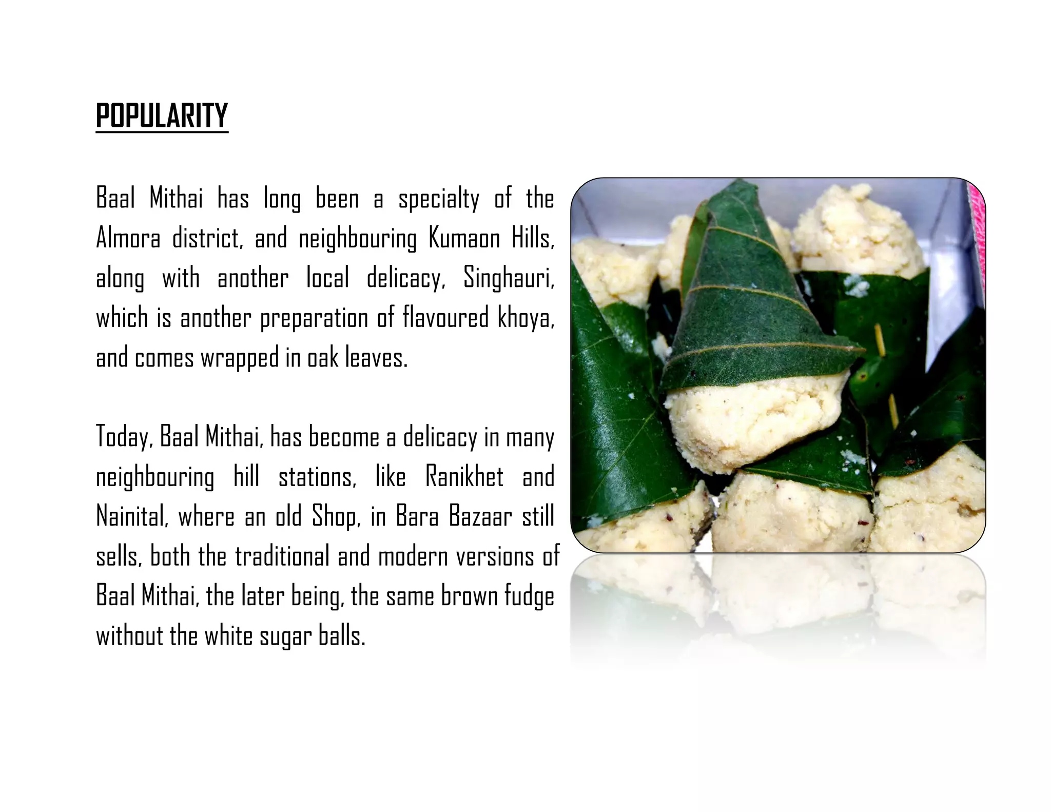 POPULARITY 
Baal Mithai has long been a specialty of the Almora district, and neighbouring Kumaon Hills, along with another local delicacy, Singhauri, which is another preparation of flavoured khoya, and comes wrapped in oak leaves. 
Today, Baal Mithai, has become a delicacy in many neighbouring hill stations, like Ranikhet and Nainital, where an old Shop, in Bara Bazaar still sells, both the traditional and modern versions of Baal Mithai, the later being, the same brown fudge without the white sugar balls. 
 