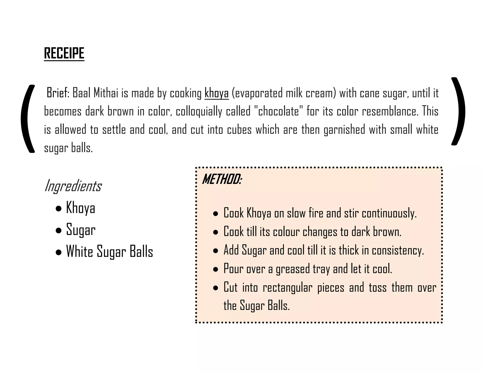 RECEIPE 
Brief: Baal Mithai is made by cooking khoya (evaporated milk cream) with cane sugar, until it becomes dark brown in color, colloquially called "chocolate" for its color resemblance. This is allowed to settle and cool, and cut into cubes which are then garnished with small white sugar balls. Ingredients 
 Khoya 
 Sugar 
 White Sugar Balls 
( 
) 
METHOD: 
 Cook Khoya on slow fire and stir continuously. 
 Cook till its colour changes to dark brown. 
 Add Sugar and cool till it is thick in consistency. 
 Pour over a greased tray and let it cool. 
 Cut into rectangular pieces and toss them over the Sugar Balls. 
 