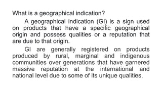 What is a geographical indication?
A geographical indication (GI) is a sign used
on products that have a specific geographical
origin and possess qualities or a reputation that
are due to that origin.
GI are generally registered on products
produced by rural, marginal and indigenous
communities over generations that have garnered
massive reputation at the international and
national level due to some of its unique qualities.
 