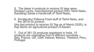5. The latest 4 products to receive GI tags were
Dindigul Locks, manufactured product from Tamil Nadu,
Kandangi Saree a handicraft of Tamil Nadu,
6. Srivilliputtur Palkova Food stuff of Tamil Nadu, and
the 361st GI product
(the last product to receive GI Tag as of March 2020), is
Kaji Nemu an agricultural product of Assam.
7. Out of 361 GI products registered in India, 15
products are originating from 9 different countries –
Italy, France, UK, USA, Ireland, Mexico, Thailand, Peru,
Portugal.
 