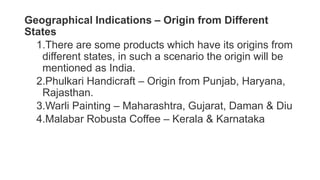 Geographical Indications – Origin from Different
States
1.There are some products which have its origins from
different states, in such a scenario the origin will be
mentioned as India.
2.Phulkari Handicraft – Origin from Punjab, Haryana,
Rajasthan.
3.Warli Painting – Maharashtra, Gujarat, Daman & Diu
4.Malabar Robusta Coffee – Kerala & Karnataka
 