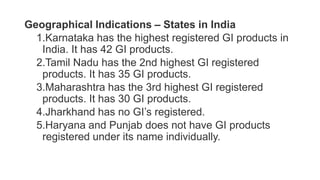 Geographical Indications – States in India
1.Karnataka has the highest registered GI products in
India. It has 42 GI products.
2.Tamil Nadu has the 2nd highest GI registered
products. It has 35 GI products.
3.Maharashtra has the 3rd highest GI registered
products. It has 30 GI products.
4.Jharkhand has no GI’s registered.
5.Haryana and Punjab does not have GI products
registered under its name individually.
 