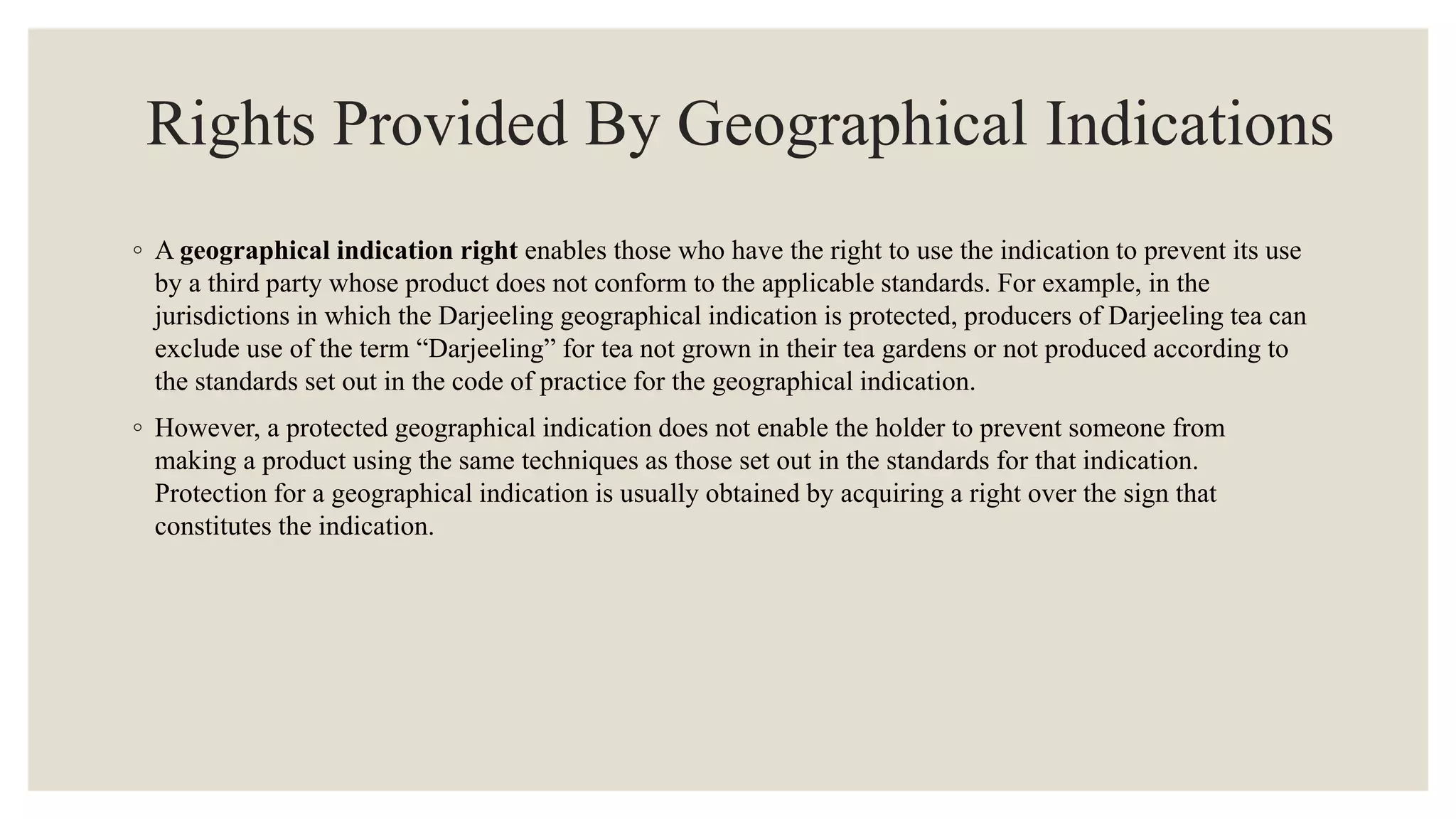 Rights Provided By Geographical Indications
◦ A geographical indication right enables those who have the right to use the indication to prevent its use
by a third party whose product does not conform to the applicable standards. For example, in the
jurisdictions in which the Darjeeling geographical indication is protected, producers of Darjeeling tea can
exclude use of the term “Darjeeling” for tea not grown in their tea gardens or not produced according to
the standards set out in the code of practice for the geographical indication.
◦ However, a protected geographical indication does not enable the holder to prevent someone from
making a product using the same techniques as those set out in the standards for that indication.
Protection for a geographical indication is usually obtained by acquiring a right over the sign that
constitutes the indication.
 