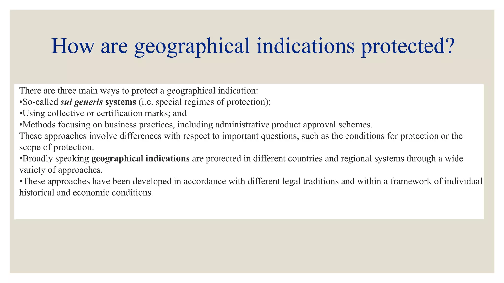 How are geographical indications protected?
There are three main ways to protect a geographical indication:
•So-called sui generis systems (i.e. special regimes of protection);
•Using collective or certification marks; and
•Methods focusing on business practices, including administrative product approval schemes.
These approaches involve differences with respect to important questions, such as the conditions for protection or the
scope of protection.
•Broadly speaking geographical indications are protected in different countries and regional systems through a wide
variety of approaches.
•These approaches have been developed in accordance with different legal traditions and within a framework of individual
historical and economic conditions.
 