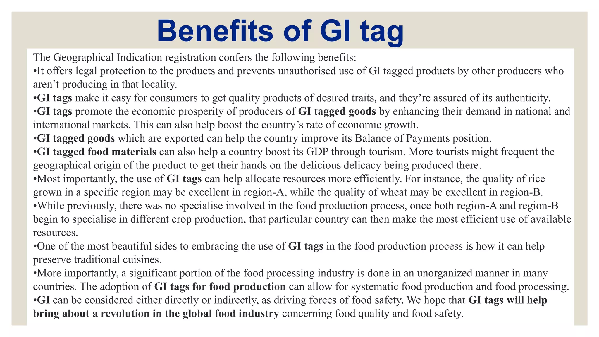 Benefits of GI tag
The Geographical Indication registration confers the following benefits:
•It offers legal protection to the products and prevents unauthorised use of GI tagged products by other producers who
aren’t producing in that locality.
•GI tags make it easy for consumers to get quality products of desired traits, and they’re assured of its authenticity.
•GI tags promote the economic prosperity of producers of GI tagged goods by enhancing their demand in national and
international markets. This can also help boost the country’s rate of economic growth.
•GI tagged goods which are exported can help the country improve its Balance of Payments position.
•GI tagged food materials can also help a country boost its GDP through tourism. More tourists might frequent the
geographical origin of the product to get their hands on the delicious delicacy being produced there.
•Most importantly, the use of GI tags can help allocate resources more efficiently. For instance, the quality of rice
grown in a specific region may be excellent in region-A, while the quality of wheat may be excellent in region-B.
•While previously, there was no specialise involved in the food production process, once both region-A and region-B
begin to specialise in different crop production, that particular country can then make the most efficient use of available
resources.
•One of the most beautiful sides to embracing the use of GI tags in the food production process is how it can help
preserve traditional cuisines.
•More importantly, a significant portion of the food processing industry is done in an unorganized manner in many
countries. The adoption of GI tags for food production can allow for systematic food production and food processing.
•GI can be considered either directly or indirectly, as driving forces of food safety. We hope that GI tags will help
bring about a revolution in the global food industry concerning food quality and food safety.
 