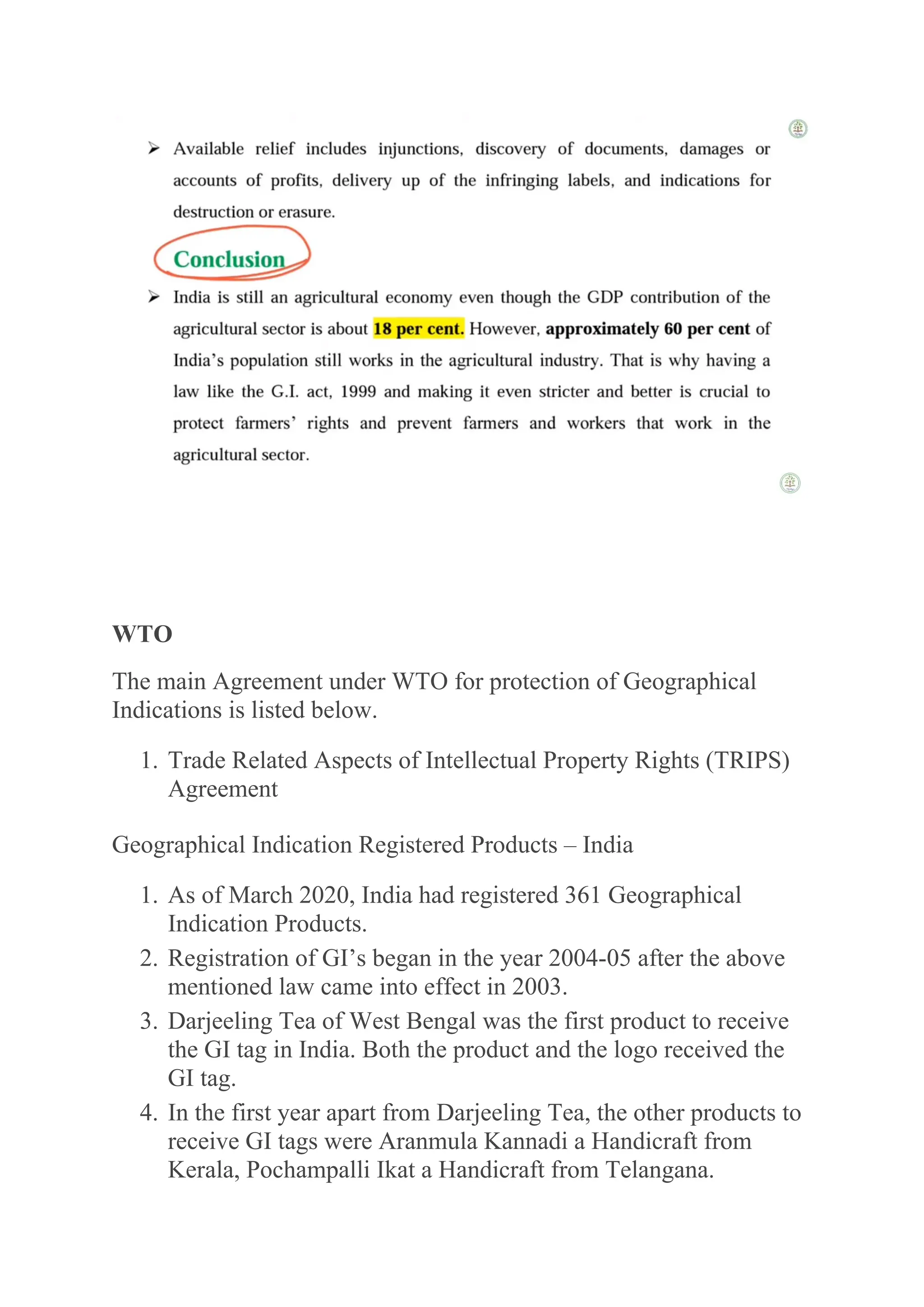 WTO
The main Agreement under WTO for protection of Geographical
Indications is listed below.
1. Trade Related Aspects of Intellectual Property Rights (TRIPS)
Agreement
Geographical Indication Registered Products – India
1. As of March 2020, India had registered 361 Geographical
Indication Products.
2. Registration of GI’s began in the year 2004-05 after the above
mentioned law came into effect in 2003.
3. Darjeeling Tea of West Bengal was the first product to receive
the GI tag in India. Both the product and the logo received the
GI tag.
4. In the first year apart from Darjeeling Tea, the other products to
receive GI tags were Aranmula Kannadi a Handicraft from
Kerala, Pochampalli Ikat a Handicraft from Telangana.
 