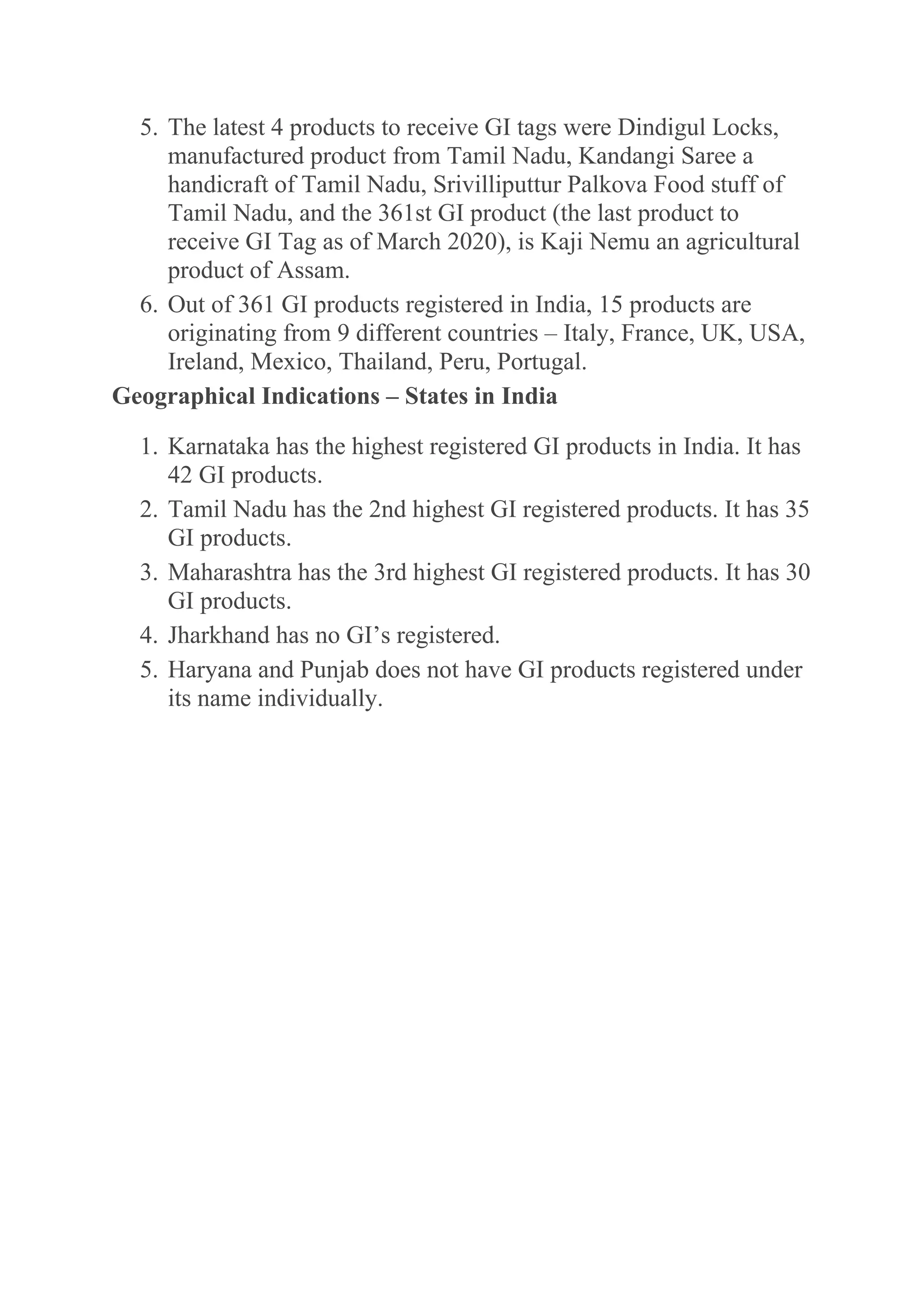 5. The latest 4 products to receive GI tags were Dindigul Locks,
manufactured product from Tamil Nadu, Kandangi Saree a
handicraft of Tamil Nadu, Srivilliputtur Palkova Food stuff of
Tamil Nadu, and the 361st GI product (the last product to
receive GI Tag as of March 2020), is Kaji Nemu an agricultural
product of Assam.
6. Out of 361 GI products registered in India, 15 products are
originating from 9 different countries – Italy, France, UK, USA,
Ireland, Mexico, Thailand, Peru, Portugal.
Geographical Indications – States in India
1. Karnataka has the highest registered GI products in India. It has
42 GI products.
2. Tamil Nadu has the 2nd highest GI registered products. It has 35
GI products.
3. Maharashtra has the 3rd highest GI registered products. It has 30
GI products.
4. Jharkhand has no GI’s registered.
5. Haryana and Punjab does not have GI products registered under
its name individually.
 