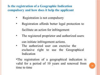 10
Is the registration of a Geographic Indication
compulsory and how does it help the applicant
• Registration is not compulsory
• Registration affords better legal protection to
facilitate an action for infringement
• The registered proprietor and authorized users
can initiate infringement actions.
• The authorized user can exercise the
exclusive right to use the Geographical
Indication
•The registration of a geographical indication is
valid for a period of 10 years and renewed from
time to time
 