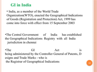 12
GI in India
•The Central Government of India has established
the Geographical Indications Registry with all India
jurisdiction in chennai
•The GI Act is
being administered by the Controller General of Patents, D
esigns and Trade Marks who is
‐
the Registrar of Geographical Indications
• India, as a member of the World Trade
Organization(WTO), enacted the Geographical Indications
of Goods (Registration and Protection) Act, 1999 has
come into force with effect from 15 September 2003
 
