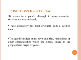 13
CONDITIONS TO GET GI TAG
•It relates to a goods, although in some countries,
services are also included;
•These goods/services must originate from a defined
area;
•The goods/services must have qualities, reputations or
other characteristics which are clearly linked to the
geographical origin of goods
 