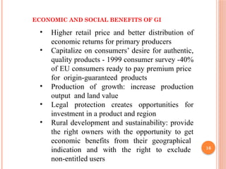 16
ECONOMIC AND SOCIAL BENEFITS OF GI
• Higher retail price and better distribution of
economic returns for primary producers
• Capitalize on consumers’ desire for authentic,
quality products - 1999 consumer survey -40%
of EU consumers ready to pay premium price
for origin-guaranteed products
• Production of growth: increase production
output and land value
• Legal protection creates opportunities for
investment in a product and region
• Rural development and sustainability: provide
the right owners with the opportunity to get
economic benefits from their geographical
indication and with the right to exclude
non-entitled users
 
