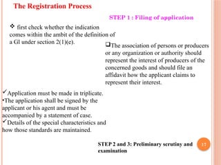 17
The Registration Process
STEP 1 : Filing of application
 first check whether the indication
comes within the ambit of the definition of
a Gl under section 2(1)(e). The association of persons or producers
or any organization or authority should
represent the interest of producers of the
concerned goods and should file an
affidavit how the applicant claims to
represent their interest.
Application must be made in triplicate.
•The application shall be signed by the
applicant or his agent and must be
accompanied by a statement of case.
Details of the special characteristics and
how those standards are maintained.
STEP 2 and 3: Preliminary scrutiny and
examination
 