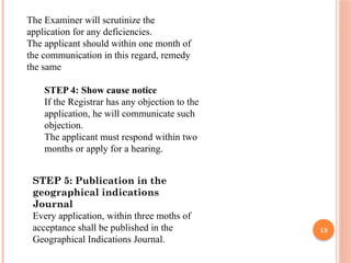 18
The Examiner will scrutinize the
application for any deficiencies.
The applicant should within one month of
the communication in this regard, remedy
the same
STEP 4: Show cause notice
If the Registrar has any objection to the
application, he will communicate such
objection.
The applicant must respond within two
months or apply for a hearing.
STEP 5: Publication in the
geographical indications
Journal
Every application, within three moths of
acceptance shall be published in the
Geographical Indications Journal.
 