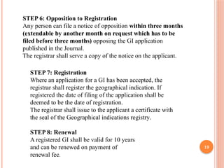 19
STEP 6: Opposition to Registration
Any person can file a notice of opposition within three months
(extendable by another month on request which has to be
filed before three months) opposing the GI application
published in the Journal.
The registrar shall serve a copy of the notice on the applicant.
STEP 7: Registration
Where an application for a GI has been accepted, the
registrar shall register the geographical indication. If
registered the date of filing of the application shall be
deemed to be the date of registration.
The registrar shall issue to the applicant a certificate with
the seal of the Geographical indications registry.
STEP 8: Renewal
A registered GI shall be valid for 10 years
and can be renewed on payment of
renewal fee.
 