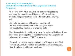 21
A case Study of the Basmati Rice
(India-US Basmati Rice Dispute): The Geographical Indication
Perspective.
•In the late 1997, when an American company RiceTec Inc
was granted a patent by the US patent office to call the
aromatic rice grown outside India "Basmati", India objected
to it
As India has been one of the major exporters of
Basmati to several countries and such a grant by the
US patent office was likely to affect its trade.
Since Basmati rice is traditionally grown in India and Pakistan, it was
opined that granting patent to RiceTec violated the Geographical
Indications Act under the TRIPS agreement.
Eventually, a request for re-examination of this patent was filed
on April 28, 2000. Soon after filling the re-examination request,
Rice Tec chose to withdraw its claims.
 