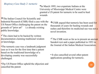 22
Biopiracy Case Study 2: turmeric
In March 1995, two expatriate Indians at the
University of Mississippi Medical Centre were
granted a US patent for turmeric to be used to heal
wounds
The Indian Council for Scientific and
Industrial Research (CSIR) filed a case with the
US Patent Office challenging the patent on the
grounds of "prior art" i.e already existing
public knowledge.
CSIR argued that turmeric has been used for
thousands of years for healing wounds and
rashes and therefore its medicinal use was not a
novel invention.
The claim had to be backed by written
documentation claiming traditional wisdom
or knowledge.
The CSIR went so far as to present an ancient
Sanskrit text and a paper published in 1953 in
the Journal of the Indian Medical Association.
•The US Patent Office upheld the objection and
cancelled the patent
• It also cancelled several other patent
applications pending for turmeric.
•The turmeric case was a landmark judgment
case as it was for the first time that a patent
based on the traditional knowledge of a
developing country was successfully
challenged.
.
 