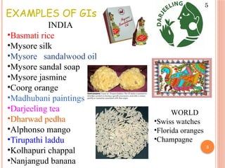 3
EXAMPLES OF GIs
INDIA
•Basmati rice
•Mysore silk
•Mysore sandalwood oil
•Mysore sandal soap
•Mysore jasmine
•Coorg orange
•Madhubani paintings
•Darjeeling tea
•Dharwad pedha
•Alphonso mango
•Tirupathi laddu
•Kolhapuri chappal
•Nanjangud banana
WORLD
•Swiss watches
•Florida oranges
•Champagne
5
 