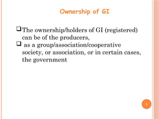 5
Ownership of GI
The ownership/holders of GI (registered)
can be of the producers,
 as a group/association/cooperative
society, or association, or in certain cases,
the government
 