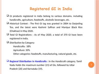 7
Registered GI in India
 GI products registered in India belong to various domains, including
handicrafts, agriculture, foodstuffs, alcoholic beverages, etc.
 Historical Context : The first GI tag was granted in 2004 to Darjeeling
Tea, and the latest were Kashmir Saffron and Manipur Black Rice
(Chakhao) in May 2020.
 Total GI Registrations : As of May 2020, a total of 370 GI have been
registered in India.
 Distribution by Category:
Handicrafts: 58%
Agriculture: 30%
Other categories: foodstuffs, manufacturing, natural goods, etc.
 Regional Distribution in Handicrafts : In the Handicraft category, Tamil
Nadu holds the maximum number (21) of GIs, followed by Uttar
Pradesh (20) and Karnataka (19).
 