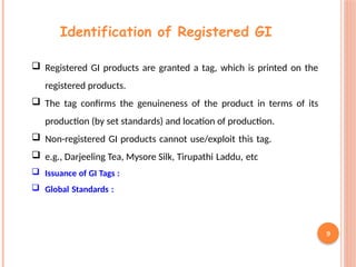 9
Identification of Registered GI
 Registered GI products are granted a tag, which is printed on the
registered products.
 The tag confirms the genuineness of the product in terms of its
production (by set standards) and location of production.
 Non-registered GI products cannot use/exploit this tag.
 e.g., Darjeeling Tea, Mysore Silk, Tirupathi Laddu, etc
 Issuance of GI Tags :
 Global Standards :
 