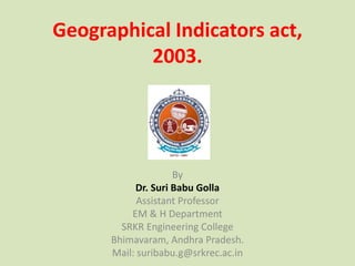 Geographical Indicators act,
2003.
By
Dr. Suri Babu Golla
Assistant Professor
EM & H Department
SRKR Engineering College
Bhimavaram, Andhra Pradesh.
Mail: suribabu.g@srkrec.ac.in
 