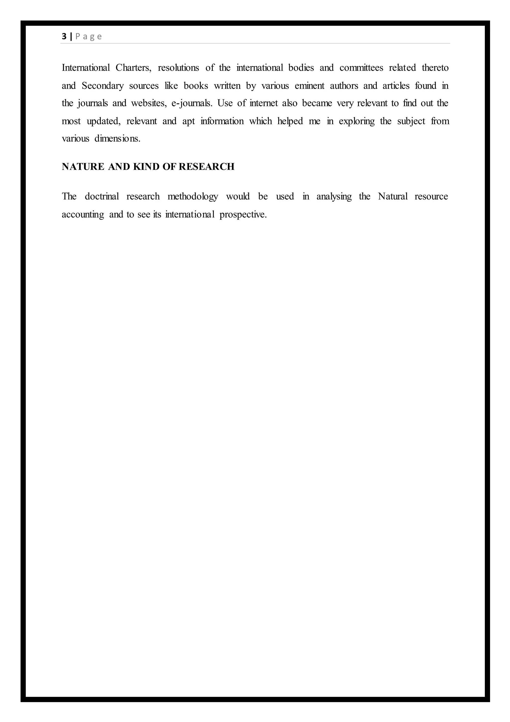 3 | P a g e
International Charters, resolutions of the international bodies and committees related thereto
and Secondary sources like books written by various eminent authors and articles found in
the journals and websites, e-journals. Use of internet also became very relevant to find out the
most updated, relevant and apt information which helped me in exploring the subject from
various dimensions.
NATURE AND KIND OF RESEARCH
The doctrinal research methodology would be used in analysing the Natural resource
accounting and to see its international prospective.
 