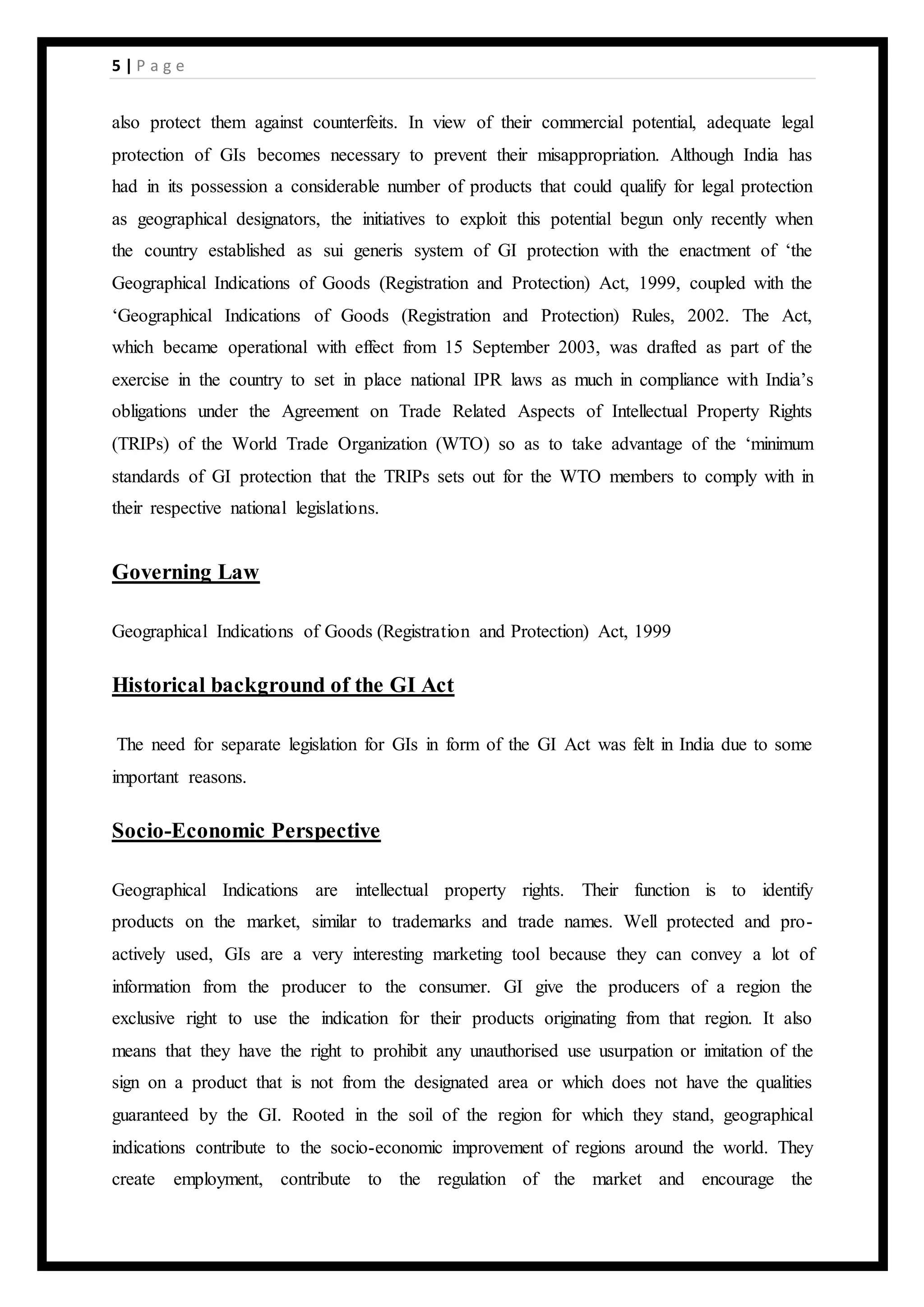 5 | P a g e
also protect them against counterfeits. In view of their commercial potential, adequate legal
protection of GIs becomes necessary to prevent their misappropriation. Although India has
had in its possession a considerable number of products that could qualify for legal protection
as geographical designators, the initiatives to exploit this potential begun only recently when
the country established as sui generis system of GI protection with the enactment of ‘the
Geographical Indications of Goods (Registration and Protection) Act, 1999, coupled with the
‘Geographical Indications of Goods (Registration and Protection) Rules, 2002. The Act,
which became operational with effect from 15 September 2003, was drafted as part of the
exercise in the country to set in place national IPR laws as much in compliance with India’s
obligations under the Agreement on Trade Related Aspects of Intellectual Property Rights
(TRIPs) of the World Trade Organization (WTO) so as to take advantage of the ‘minimum
standards of GI protection that the TRIPs sets out for the WTO members to comply with in
their respective national legislations.
Governing Law
Geographical Indications of Goods (Registration and Protection) Act, 1999
Historical background of the GI Act
The need for separate legislation for GIs in form of the GI Act was felt in India due to some
important reasons.
Socio-Economic Perspective
Geographical Indications are intellectual property rights. Their function is to identify
products on the market, similar to trademarks and trade names. Well protected and pro-
actively used, GIs are a very interesting marketing tool because they can convey a lot of
information from the producer to the consumer. GI give the producers of a region the
exclusive right to use the indication for their products originating from that region. It also
means that they have the right to prohibit any unauthorised use usurpation or imitation of the
sign on a product that is not from the designated area or which does not have the qualities
guaranteed by the GI. Rooted in the soil of the region for which they stand, geographical
indications contribute to the socio-economic improvement of regions around the world. They
create employment, contribute to the regulation of the market and encourage the
 