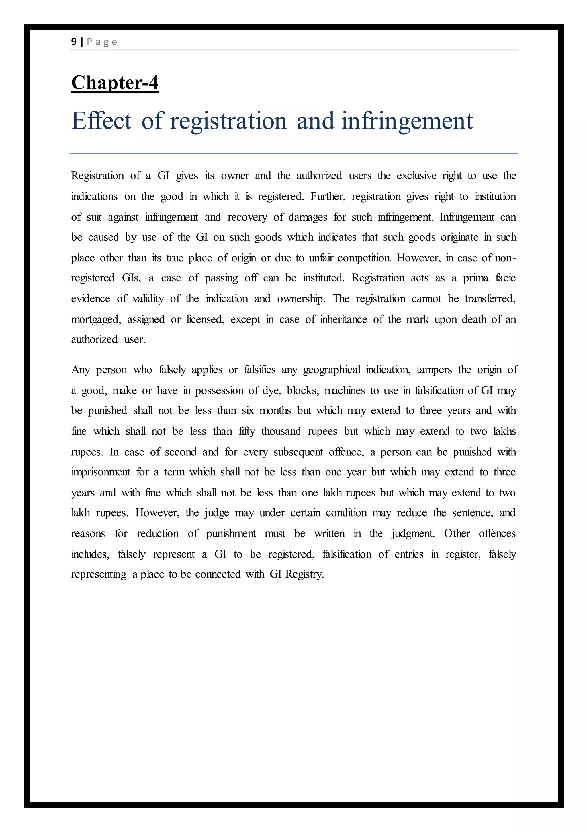 9 | P a g e
Chapter-4
Effect of registration and infringement
Registration of a GI gives its owner and the authorized users the exclusive right to use the
indications on the good in which it is registered. Further, registration gives right to institution
of suit against infringement and recovery of damages for such infringement. Infringement can
be caused by use of the GI on such goods which indicates that such goods originate in such
place other than its true place of origin or due to unfair competition. However, in case of non-
registered GIs, a case of passing off can be instituted. Registration acts as a prima facie
evidence of validity of the indication and ownership. The registration cannot be transferred,
mortgaged, assigned or licensed, except in case of inheritance of the mark upon death of an
authorized user.
Any person who falsely applies or falsifies any geographical indication, tampers the origin of
a good, make or have in possession of dye, blocks, machines to use in falsification of GI may
be punished shall not be less than six months but which may extend to three years and with
fine which shall not be less than fifty thousand rupees but which may extend to two lakhs
rupees. In case of second and for every subsequent offence, a person can be punished with
imprisonment for a term which shall not be less than one year but which may extend to three
years and with fine which shall not be less than one lakh rupees but which may extend to two
lakh rupees. However, the judge may under certain condition may reduce the sentence, and
reasons for reduction of punishment must be written in the judgment. Other offences
includes, falsely represent a GI to be registered, falsification of entries in register, falsely
representing a place to be connected with GI Registry.
 