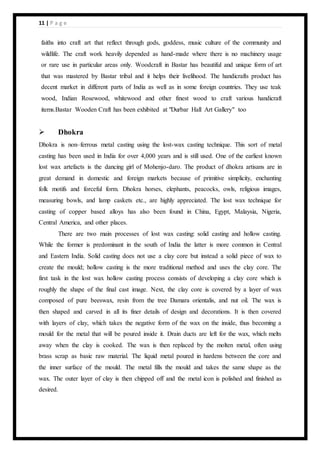 11 | P a g e
faiths into craft art that reflect through gods, goddess, music culture of the community and
wildlife. The craft work heavily depended as hand-made where there is no machinery usage
or rare use in particular areas only. Woodcraft in Bastar has beautiful and unique form of art
that was mastered by Bastar tribal and it helps their livelihood. The handicrafts product has
decent market in different parts of India as well as in some foreign countries. They use teak
wood, Indian Rosewood, whitewood and other finest wood to craft various handicraft
items.Bastar Wooden Craft has been exhibited at "Durbar Hall Art Gallery" too
 Dhokra
Dhokra is non–ferrous metal casting using the lost-wax casting technique. This sort of metal
casting has been used in India for over 4,000 years and is still used. One of the earliest known
lost wax artefacts is the dancing girl of Mohenjo-daro. The product of dhokra artisans are in
great demand in domestic and foreign markets because of primitive simplicity, enchanting
folk motifs and forceful form. Dhokra horses, elephants, peacocks, owls, religious images,
measuring bowls, and lamp caskets etc., are highly appreciated. The lost wax technique for
casting of copper based alloys has also been found in China, Egypt, Malaysia, Nigeria,
Central America, and other places.
There are two main processes of lost wax casting: solid casting and hollow casting.
While the former is predominant in the south of India the latter is more common in Central
and Eastern India. Solid casting does not use a clay core but instead a solid piece of wax to
create the mould; hollow casting is the more traditional method and uses the clay core. The
first task in the lost wax hollow casting process consists of developing a clay core which is
roughly the shape of the final cast image. Next, the clay core is covered by a layer of wax
composed of pure beeswax, resin from the tree Damara orientalis, and nut oil. The wax is
then shaped and carved in all its finer details of design and decorations. It is then covered
with layers of clay, which takes the negative form of the wax on the inside, thus becoming a
mould for the metal that will be poured inside it. Drain ducts are left for the wax, which melts
away when the clay is cooked. The wax is then replaced by the molten metal, often using
brass scrap as basic raw material. The liquid metal poured in hardens between the core and
the inner surface of the mould. The metal fills the mould and takes the same shape as the
wax. The outer layer of clay is then chipped off and the metal icon is polished and finished as
desired.
 