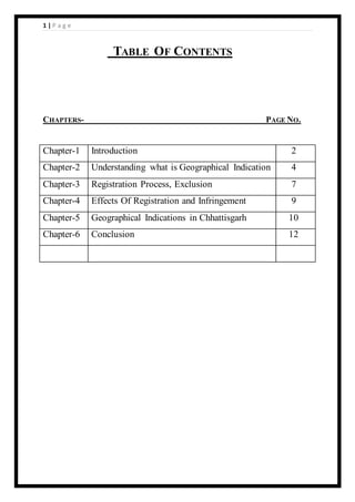 1 | P a g e
TABLE OF CONTENTS
CHAPTERS- PAGE NO.
Chapter-1 Introduction 2
Chapter-2 Understanding what is Geographical Indication 4
Chapter-3 Registration Process, Exclusion 7
Chapter-4 Effects Of Registration and Infringement 9
Chapter-5 Geographical Indications in Chhattisgarh 10
Chapter-6 Conclusion 12
 