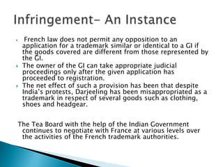  French law does not permit any opposition to an
application for a trademark similar or identical to a GI if
the goods covered are different from those represented by
the GI.
 The owner of the GI can take appropriate judicial
proceedings only after the given application has
proceeded to registration.
 The net effect of such a provision has been that despite
India’s protests, Darjeeling has been misappropriated as a
trademark in respect of several goods such as clothing,
shoes and headgear.
The Tea Board with the help of the Indian Government
continues to negotiate with France at various levels over
the activities of the French trademark authorities.
 