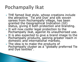  THE famed Ikat style, whose creations include
the attractive `Tie and Dye' and silk woven
sarees from Pochampally village, has been
granted the Geographical Indication (GI)
status, giving it both protection and branding.
 It will now confer legal protection to the
Pochampally Ikat, against its unauthorised use.
 It is also expected to give a brand image to the
Pochampally products, gaining greater reach in
domestic and international markets.
 The idea is to make the products of
Pochampally cluster as a "globally preferred Tie
and Dye textiles".
 