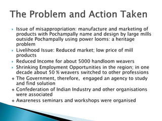  Issue of misappropriation: manufacture and marketing of
products with Pochampally name and design by large mills
outside Pochampally using power looms: a heritage
problem
 Livelihood Issue: Reduced market; low price of mill
products
 Reduced Income for about 5000 handloom weavers
 Shrinking Employment Opportunities in the region; in one
decade about 50 % weavers switched to other professions
 The Government, therefore, engaged an agency to study
and find solution
 Confederation of Indian Industry and other organisations
were associated
 Awareness seminars and workshops were organised
 