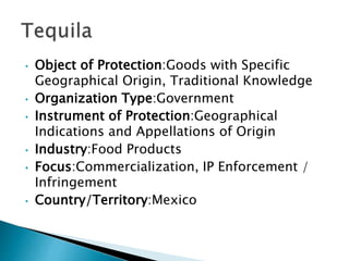 • Object of Protection:Goods with Specific
Geographical Origin, Traditional Knowledge
• Organization Type:Government
• Instrument of Protection:Geographical
Indications and Appellations of Origin
• Industry:Food Products
• Focus:Commercialization, IP Enforcement /
Infringement
• Country/Territory:Mexico
 