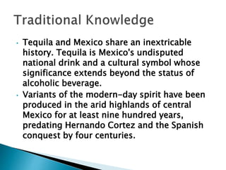• Tequila and Mexico share an inextricable
history. Tequila is Mexico's undisputed
national drink and a cultural symbol whose
significance extends beyond the status of
alcoholic beverage.
• Variants of the modern-day spirit have been
produced in the arid highlands of central
Mexico for at least nine hundred years,
predating Hernando Cortez and the Spanish
conquest by four centuries.
 