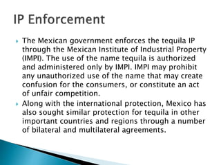  The Mexican government enforces the tequila IP
through the Mexican Institute of Industrial Property
(IMPI). The use of the name tequila is authorized
and administered only by IMPI. IMPI may prohibit
any unauthorized use of the name that may create
confusion for the consumers, or constitute an act
of unfair competition.
 Along with the international protection, Mexico has
also sought similar protection for tequila in other
important countries and regions through a number
of bilateral and multilateral agreements.
 