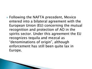  Following the NAFTA precedent, Mexico
entered into a bilateral agreement with the
European Union (EU) concerning the mutual
recognition and protection of AO in the
spirits sector. Under this agreement the EU
recognizes tequila and mezcal as
“denominations of origin”, although
enforcement has still been quite lax in
Europe.
 
