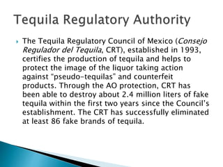  The Tequila Regulatory Council of Mexico (Consejo
Regulador del Tequila, CRT), established in 1993,
certifies the production of tequila and helps to
protect the image of the liquor taking action
against “pseudo-tequilas” and counterfeit
products. Through the AO protection, CRT has
been able to destroy about 2.4 million liters of fake
tequila within the first two years since the Council’s
establishment. The CRT has successfully eliminated
at least 86 fake brands of tequila.
 