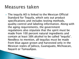  The tequila AO is linked to the Mexican Official
Standard for Tequila, which sets out product
specifications and includes testing methods,
quality control and labeling information. Along with
the aging requirements, the government
regulations also stipulate that the spirit must be
made from 100 percent natural ingredients and
contain at least 38% alcohol to be called “tequila”.
Needless to mention, all tequilas must be made
from blue agave grown and harvested only in the
Mexican states of Jalisco, Guanajuato, Michoacan,
Nayarit or Tamaulipas.
 