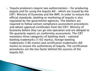  Tequila producers require two authorizations – for producing
tequila and for using the tequila AO – which are issued by the
CRT/ Ministry of Economy and the IMPI. In order to ensure the
official standards, bottling or marketing of tequila is also
regulated by the government agencies. The bottlers are
required to follow certain compliance assessment procedures
and obtain approval certificates from the CRT/ Ministry of
Economy before they can go into operation and are obliged to
file quarterly reports on conformity assessment. The CRT
maintains three categories of bottling mark – national
bottling trademarks (1102 marks), foreign bottling
trademarks (196 marks) and certification trademarks (66
marks) to ensure the authenticity of tequila. The certification
procedures are the key factor behind the success of the
tequila AO.
 