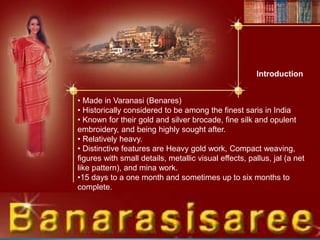 • Made in Varanasi (Benares)
• Historically considered to be among the finest saris in India
• Known for their gold and silver brocade, fine silk and opulent
embroidery, and being highly sought after.
• Relatively heavy.
• Distinctive features are Heavy gold work, Compact weaving,
figures with small details, metallic visual effects, pallus, jal (a net
like pattern), and mina work.
•15 days to a one month and sometimes up to six months to
complete.
Introduction
 